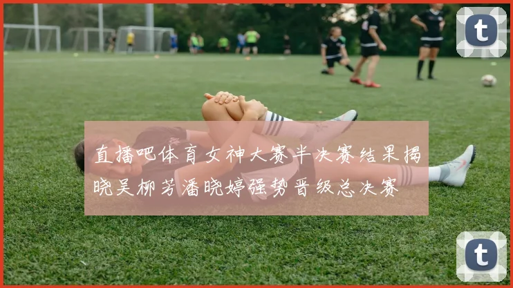 直播吧体育女神大赛半决赛结果揭晓吴柳芳潘晓婷强势晋级总决赛