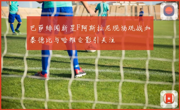 巴萨绯闻新星F阿斯拉尼现场观战加泰德比与哈维合影引关注