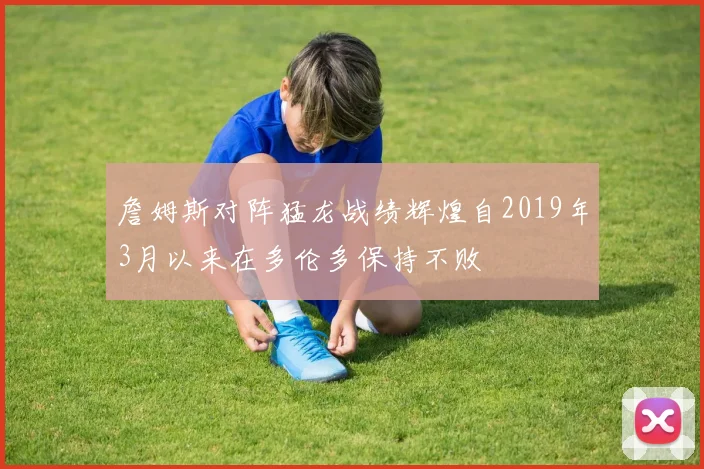 詹姆斯对阵猛龙战绩辉煌自2019年3月以来在多伦多保持不败