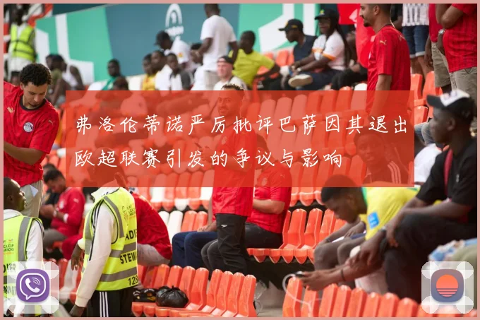 弗洛伦蒂诺严厉批评巴萨因其退出欧超联赛引发的争议与影响