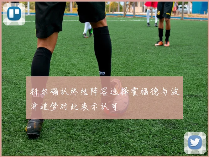 科尔确认终结阵容选择霍福德与波津追梦对此表示认可