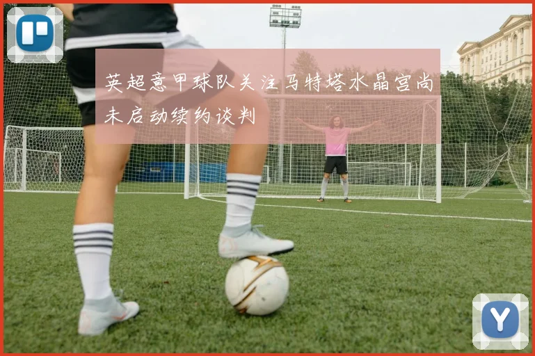 英超意甲球队关注马特塔水晶宫尚未启动续约谈判