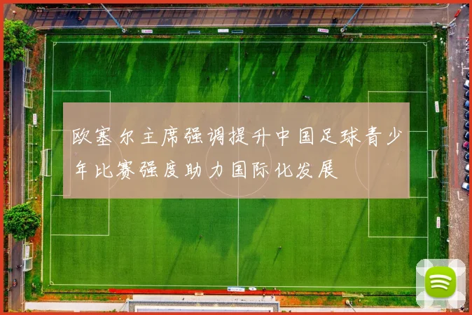 欧塞尔主席强调提升中国足球青少年比赛强度助力国际化发展