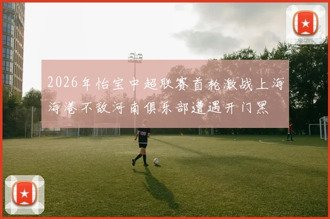 2026年怡宝中超联赛首轮激战上海海港不敌河南俱乐部遭遇开门黑