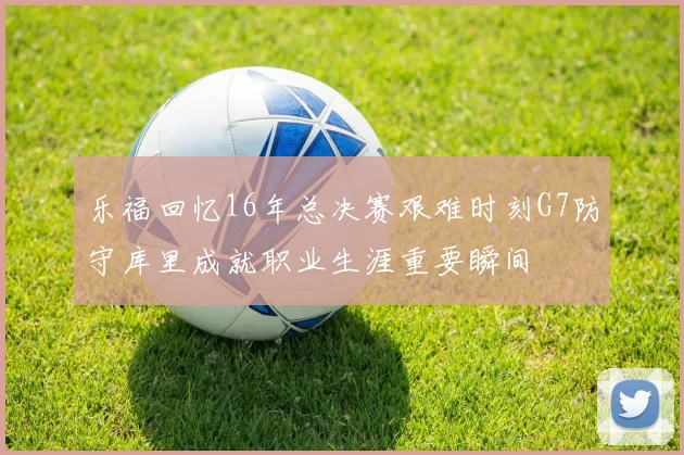 乐福回忆16年总决赛艰难时刻G7防守库里成就职业生涯重要瞬间