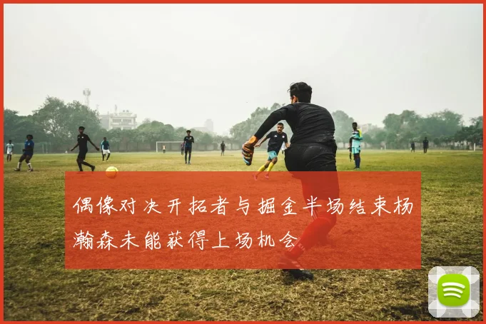 偶像对决开拓者与掘金半场结束杨瀚森未能获得上场机会