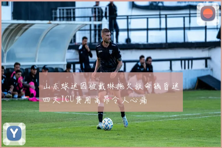 山东球迷因被戴琳拖欠救命钱昏迷四天ICU费用高昂令人心痛