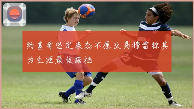 约基奇坚定表态不愿交易穆雷称其为生涯最佳搭档