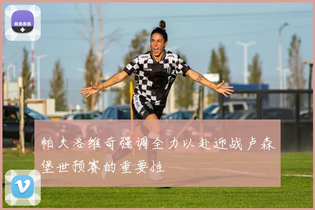 帕夫洛维奇强调全力以赴迎战卢森堡世预赛的重要性
