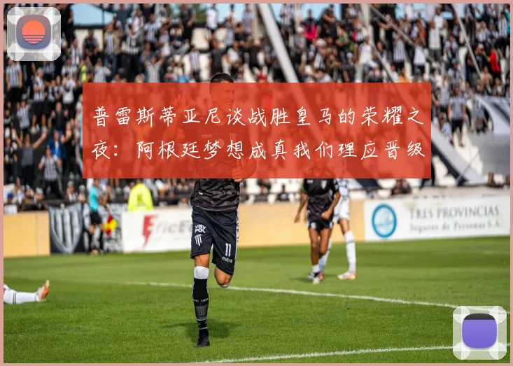普雷斯蒂亚尼谈战胜皇马的荣耀之夜：阿根廷梦想成真我们理应晋级