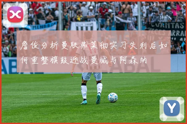 詹俊分析曼联弗莱彻实习失利后如何重整旗鼓迎战曼城与阿森纳