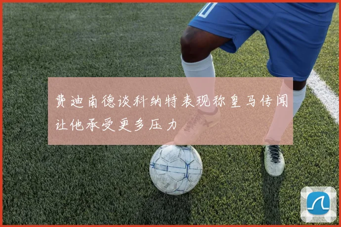 费迪南德谈科纳特表现称皇马传闻让他承受更多压力