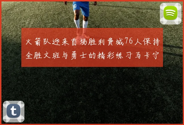 火箭队迎来首场胜利费城76人保持全胜文班与勇士的精彩练习马卡宁创下新纪录