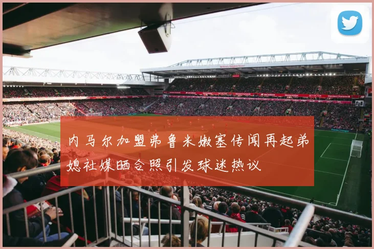 内马尔加盟弗鲁米嫩塞传闻再起弟媳社媒晒合照引发球迷热议