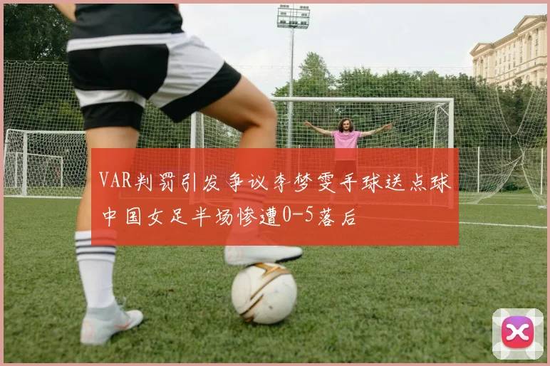 VAR判罚引发争议李梦雯手球送点球中国女足半场惨遭0-5落后