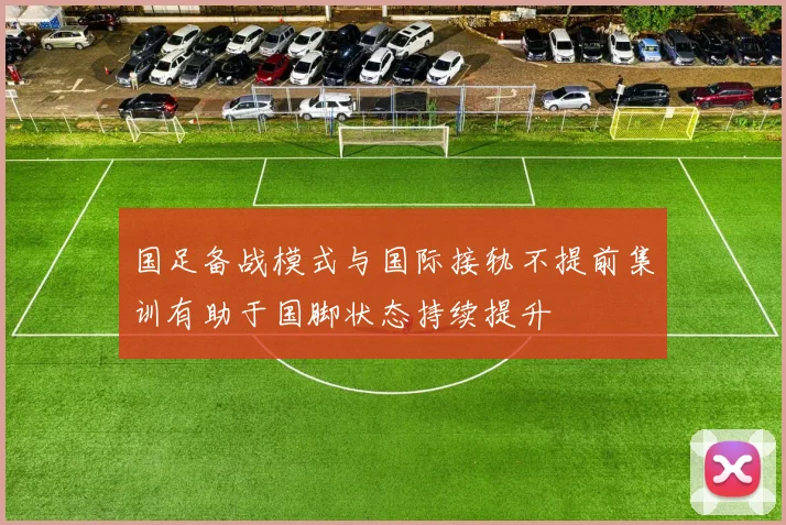 国足备战模式与国际接轨不提前集训有助于国脚状态持续提升