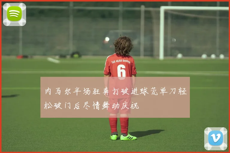 内马尔半场狂奔打破进球荒单刀轻松破门后尽情舞动庆祝
