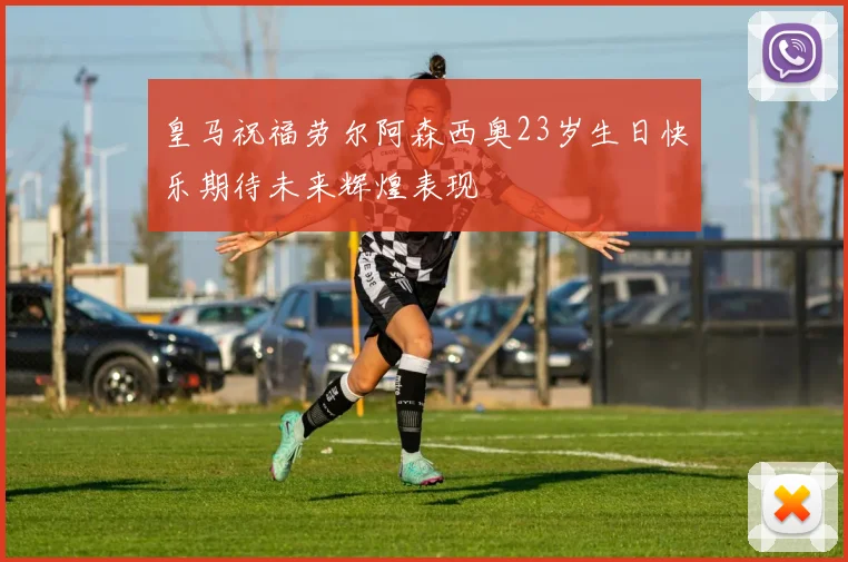 皇马祝福劳尔阿森西奥23岁生日快乐期待未来辉煌表现