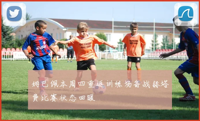 姆巴佩本周四重返训练场备战赫塔费比赛状态回暖