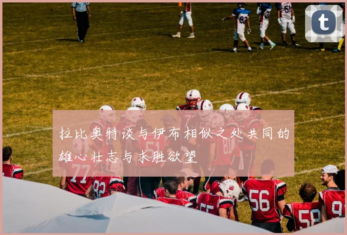 拉比奥特谈与伊布相似之处共同的雄心壮志与求胜欲望