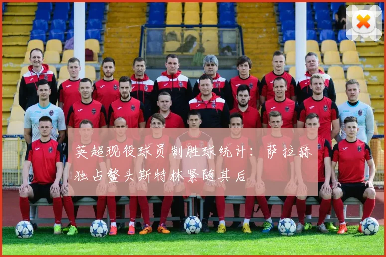 英超现役球员制胜球统计：萨拉赫独占鳌头斯特林紧随其后