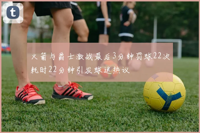 火箭与爵士激战最后3分钟罚球22次耗时22分钟引发球迷热议